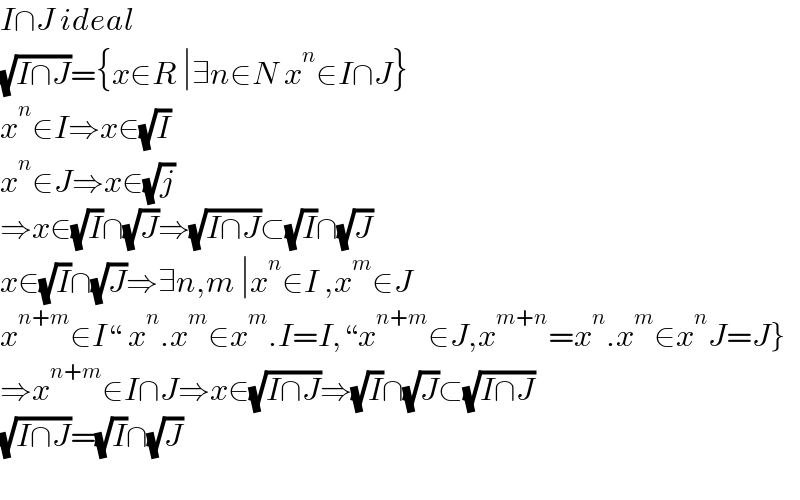 I∩J ideal  (√(I∩J))={x∈R ∣∃n∈N x^n ∈I∩J}  x^n ∈I⇒x∈(√I)  x^n ∈J⇒x∈(√j)  ⇒x∈(√I)∩(√J)⇒(√(I∩J))⊂(√I)∩(√J)  x∈(√I)∩(√J)⇒∃n,m ∣x^n ∈I ,x^m ∈J  x^(n+m) ∈I“ x^n .x^m ∈x^m .I=I,“x^(n+m) ∈J,x^(m+n) =x^n .x^m ∈x^n J=J}  ⇒x^(n+m) ∈I∩J⇒x∈(√(I∩J))⇒(√I)∩(√J)⊂(√(I∩J))  (√(I∩J))=(√I)∩(√J)    