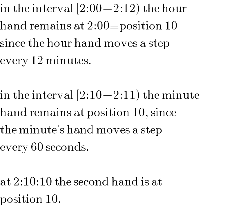 in the interval [2:00−2:12) the hour  hand remains at 2:00≡position 10  since the hour hand moves a step  every 12 minutes.    in the interval [2:10−2:11) the minute  hand remains at position 10, since  the minute′s hand moves a step  every 60 seconds.    at 2:10:10 the second hand is at   position 10.  