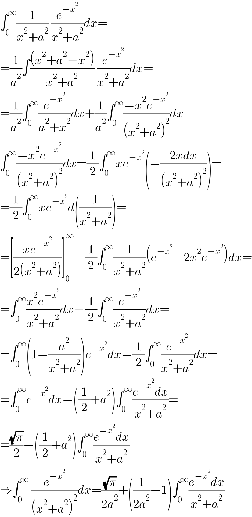 ∫_0 ^∞ (1/(x^2 +a^2 )) (e^(−x^2 ) /(x^2 +a^2 ))dx=  =(1/a^2 )∫(((x^2 +a^2 −x^2 ))/(x^2 +a^2 )) (e^(−x^2 ) /(x^2 +a^2 ))dx=  =(1/a^2 )∫_0 ^∞ (e^(−x^2 ) /(a^2 +x^2 ))dx+(1/a^2 )∫_0 ^∞ ((−x^2 e^(−x^2 ) )/((x^2 +a^2 )^2 ))dx  ∫_0 ^∞ ((−x^2 e^(−x^2 ) )/((x^2 +a^2 )^2 ))dx=(1/2)∫_0 ^∞ xe^(−x^2 ) (−((2xdx)/((x^2 +a^2 )^2 )))=  =(1/2)∫_0 ^∞ xe^(−x^2 ) d((1/(x^2 +a^2 )))=  =[((xe^(−x^2 ) )/(2(x^2 +a^2 )))]_0 ^∞ −(1/2)∫_0 ^∞ (1/(x^2 +a^2 ))(e^(−x^2 ) −2x^2 e^(−x^2 ) )dx=  =∫_0 ^∞ ((x^2 e^(−x^2 ) )/(x^2 +a^2 ))dx−(1/2)∫_0 ^∞ (e^(−x^2 ) /(x^2 +a^2 ))dx=  =∫_0 ^∞ (1−(a^2 /(x^2 +a^2 )))e^(−x^2 ) dx−(1/2)∫_0 ^∞ (e^(−x^2 ) /(x^2 +a^2 ))dx=  =∫_0 ^∞ e^(−x^2 ) dx−((1/2)+a^2 )∫_0 ^∞ ((e^(−x^2 ) dx)/(x^2 +a^2 ))=  =((√π)/2)−((1/2)+a^2 )∫_0 ^∞ ((e^(−x^2 ) dx)/(x^2 +a^2 ))  ⇒∫_0 ^∞  (e^(−x^2 ) /((x^2 +a^2 )^2 ))dx=((√π)/(2a^2 ))+((1/(2a^2 ))−1)∫_0 ^∞ ((e^(−x^2 ) dx)/(x^2 +a^2 ))  