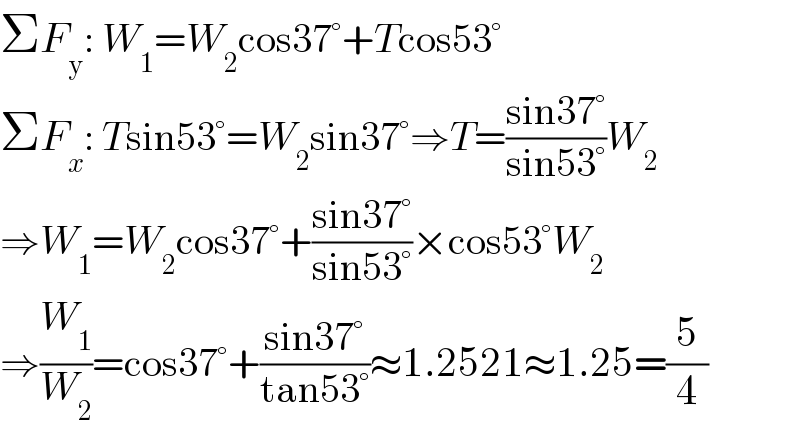 ΣF_y : W_1 =W_2 cos37°+Tcos53°  ΣF_x : Tsin53°=W_2 sin37°⇒T=((sin37°)/(sin53°))W_2   ⇒W_1 =W_2 cos37°+((sin37°)/(sin53°))×cos53°W_2   ⇒(W_1 /W_2 )=cos37°+((sin37°)/(tan53°))≈1.2521≈1.25=(5/4)  
