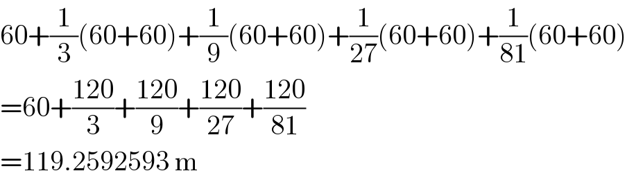 60+(1/3)(60+60)+(1/9)(60+60)+(1/(27))(60+60)+(1/(81))(60+60)  =60+((120)/3)+((120)/9)+((120)/(27))+((120)/(81))  =119.2592593 m  
