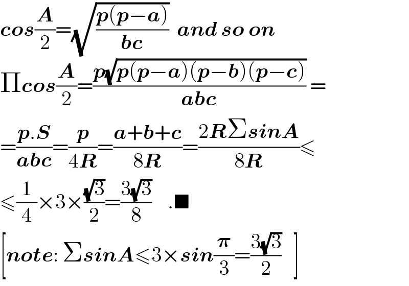 cos(A/2)=(√((p(p−a))/(bc)))  and so on  Πcos(A/2)=((p(√(p(p−a)(p−b)(p−c))))/(abc)) =  =((p.S)/(abc))=(p/(4R))=((a+b+c)/(8R))=((2RΣsinA)/(8R))≤  ≤(1/4)×3×((√3)/2)=((3(√3))/8)    .■  [note: ΣsinA≤3×sin(𝛑/3)=((3(√3))/2)   ]  