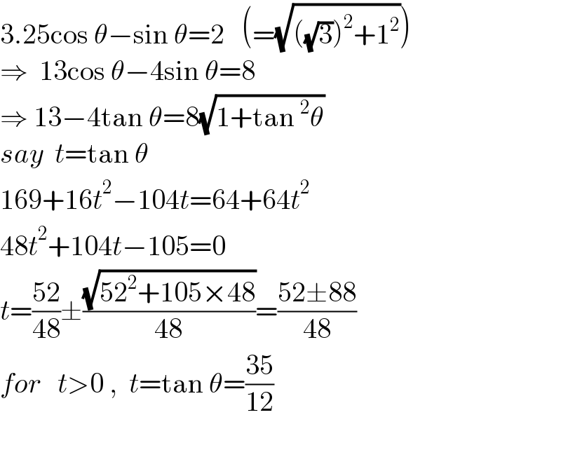 3.25cos θ−sin θ=2   (=(√(((√3))^2 +1^2 )))  ⇒  13cos θ−4sin θ=8  ⇒ 13−4tan θ=8(√(1+tan^2 θ))  say  t=tan θ  169+16t^2 −104t=64+64t^2   48t^2 +104t−105=0  t=((52)/(48))±((√(52^2 +105×48))/(48))=((52±88)/(48))  for   t>0 ,  t=tan θ=((35)/(12))    
