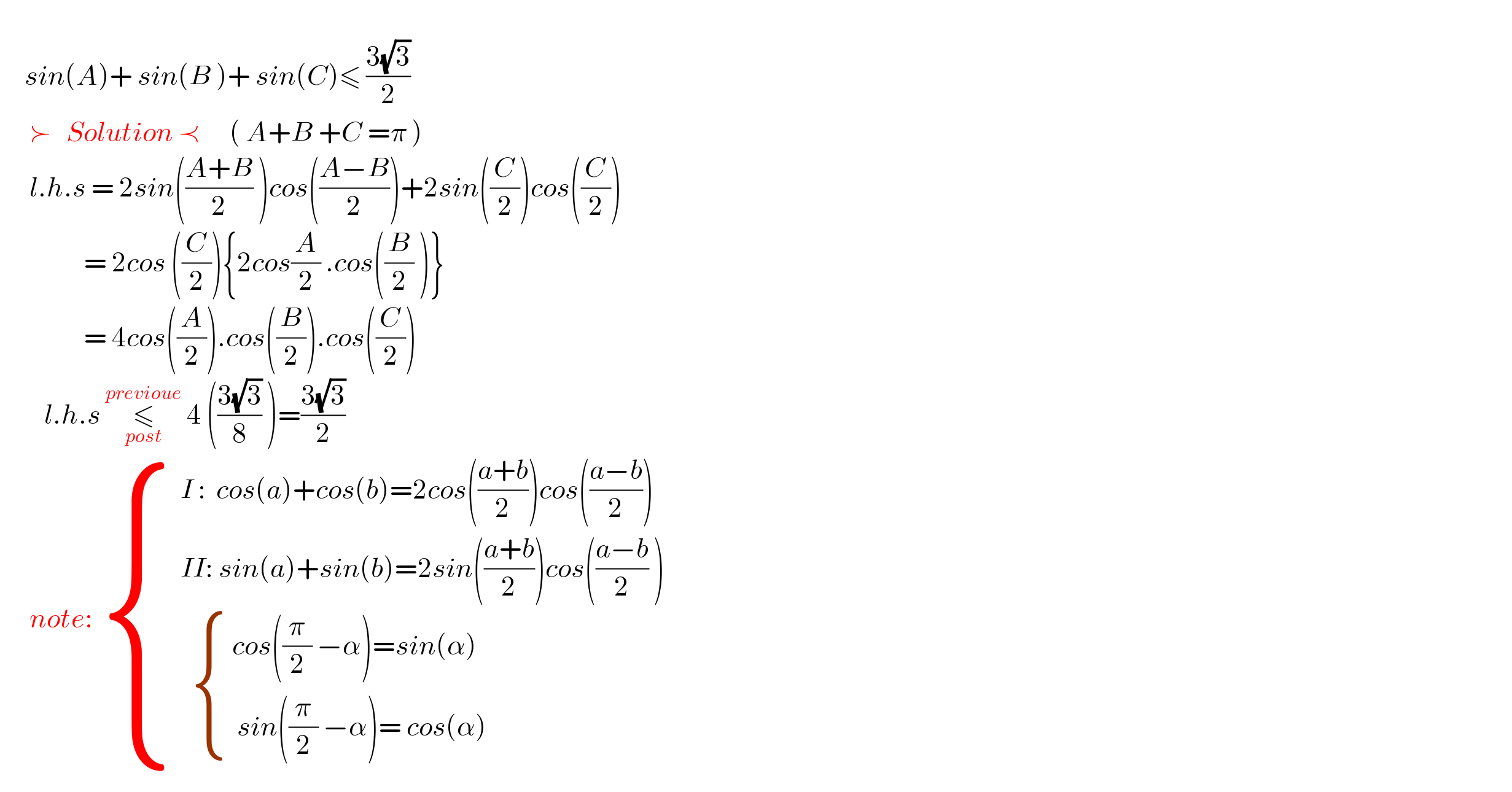        sin(A)+ sin(B )+ sin(C)≤ ((3(√3))/2)        ≻   Solution ≺      ( A+B +C =π )        l.h.s = 2sin(((A+B)/2) )cos(((A−B)/2))+2sin((C/2))cos((C/2))                   = 2cos ((C/2)){2cos(A/2) .cos((B/2) )}                   = 4cos((A/2)).cos((B/2)).cos((C/2))              l.h.s ≤_(post) ^(previoue)  4 (((3(√3))/8) )=((3(√3))/2)        note:  { (( I :  cos(a)+cos(b)=2cos(((a+b)/2))cos(((a−b)/2)))),(( II: sin(a)+sin(b)=2sin(((a+b)/2))cos(((a−b)/2) ))),((    { (( cos((π/2) −α)=sin(α))),((  sin((π/2) −α)= cos(α))) :})) :}  