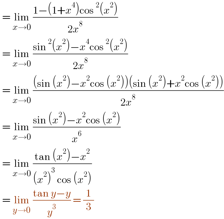  = lim_(x→0)  ((1−(1+x^4 )cos^2 (x^2 ))/(2x^8 ))   = lim_(x→0)  ((sin^2 (x^2 )−x^4 cos^2 (x^2 ))/(2x^8 ))   = lim_(x→0)  (((sin (x^2 )−x^2 cos (x^2 ))(sin (x^2 )+x^2 cos (x^2 )))/(2x^8 ))   = lim_(x→0)  ((sin (x^2 )−x^2 cos (x^2 ))/x^6 )   = lim_(x→0)  ((tan (x^2 )−x^2 )/((x^2 )^3  cos (x^2 )))   = lim_(y→0)  ((tan y−y)/y^3 ) = (1/3)  