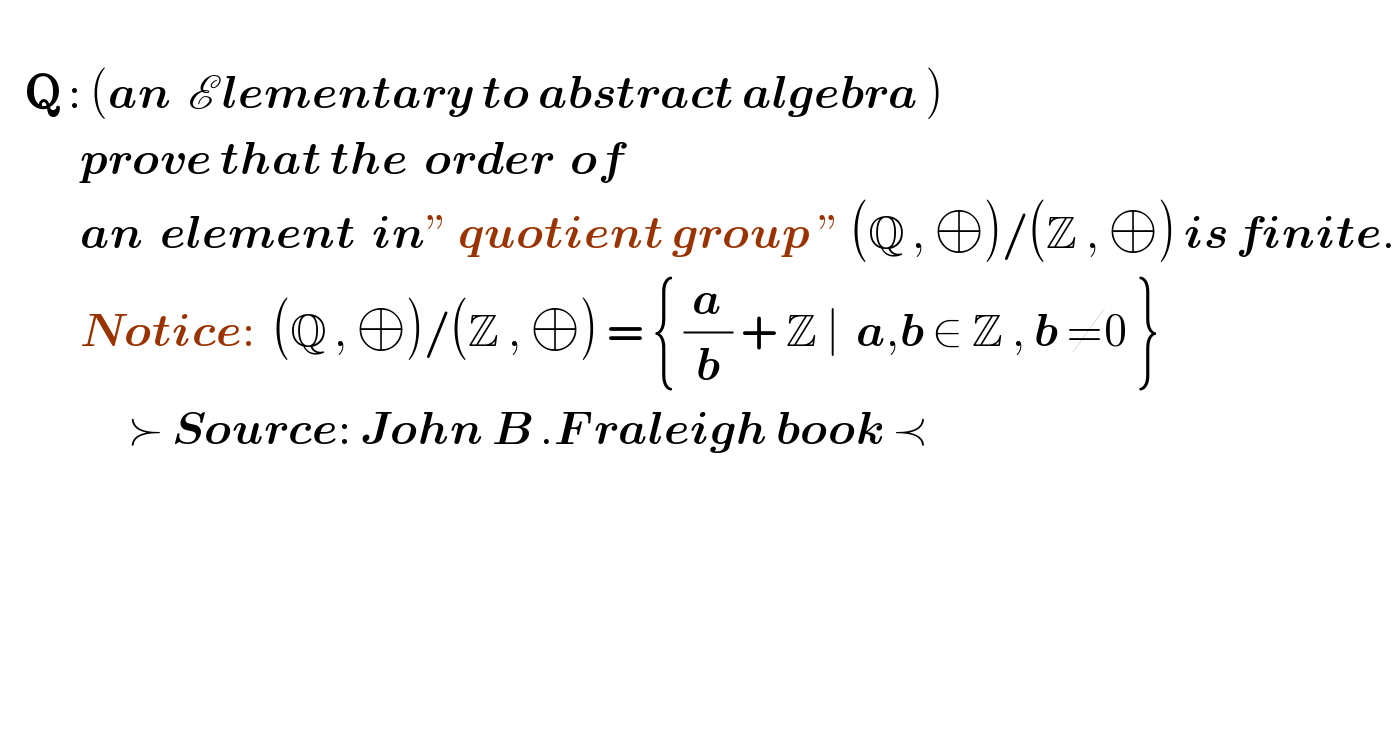      Q : (an  E lementary to abstract algebra )            prove that the  order  of              an  element  in” quotient group ” (Q , ⊕)/(Z , ⊕) is finite.            Notice:  (Q , ⊕)/(Z , ⊕) = { (a/b) + Z ∣  a,b ∈ Z , b ≠0 }                                 ≻ Source: John B .F raleigh book ≺        
