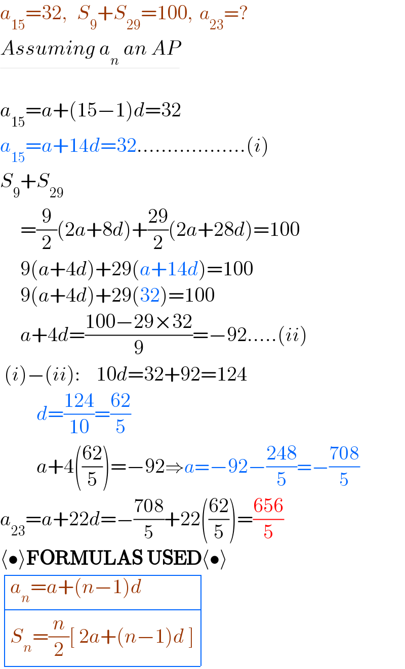a_(15) =32,   S_9 +S_(29) =100,  a_(23) =?  Assuming a_n  an AP    a_(15) =a+(15−1)d=32  a_(15) =a+14d=32..................(i)  S_9 +S_(29)        =(9/2)(2a+8d)+((29)/2)(2a+28d)=100       9(a+4d)+29(a+14d)=100       9(a+4d)+29(32)=100       a+4d=((100−29×32)/9)=−92.....(ii)   (i)−(ii):    10d=32+92=124           d=((124)/(10))=((62)/5)           a+4(((62)/5))=−92⇒a=−92−((248)/5)=−((708)/5)  a_(23) =a+22d=−((708)/5)+22(((62)/5))=((656)/5)  ⟨•⟩FORMULAS USED⟨•⟩   determinant (((a_n =a+(n−1)d)),((S_n =(n/2)[ 2a+(n−1)d ])))  