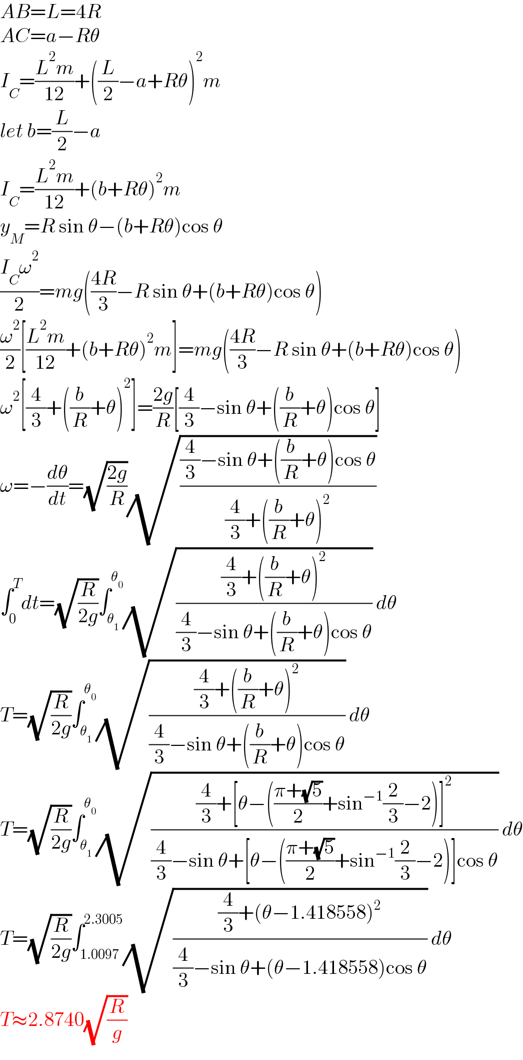 AB=L=4R  AC=a−Rθ  I_C =((L^2 m)/(12))+((L/2)−a+Rθ)^2 m  let b=(L/2)−a  I_C =((L^2 m)/(12))+(b+Rθ)^2 m  y_M =R sin θ−(b+Rθ)cos θ  ((I_C ω^2 )/2)=mg(((4R)/3)−R sin θ+(b+Rθ)cos θ)  (ω^2 /2)[((L^2 m)/(12))+(b+Rθ)^2 m]=mg(((4R)/3)−R sin θ+(b+Rθ)cos θ)  ω^2 [(4/3)+((b/R)+θ)^2 ]=((2g)/R)[(4/3)−sin θ+((b/R)+θ)cos θ]  ω=−(dθ/dt)=(√((2g)/R))(√(((4/3)−sin θ+((b/R)+θ)cos θ)/((4/3)+((b/R)+θ)^2 )))  ∫_0 ^T dt=(√(R/(2g)))∫_θ_1  ^θ_0  (√(((4/3)+((b/R)+θ)^2 )/((4/3)−sin θ+((b/R)+θ)cos θ))) dθ  T=(√(R/(2g)))∫_θ_1  ^θ_0  (√(((4/3)+((b/R)+θ)^2 )/((4/3)−sin θ+((b/R)+θ)cos θ))) dθ  T=(√(R/(2g)))∫_θ_1  ^θ_0  (√(((4/3)+[θ−(((π+(√5))/2)+sin^(−1) (2/3)−2)]^2 )/((4/3)−sin θ+[θ−(((π+(√5))/2)+sin^(−1) (2/3)−2)]cos θ))) dθ  T=(√(R/(2g)))∫_(1.0097) ^(2.3005) (√(((4/3)+(θ−1.418558)^2 )/((4/3)−sin θ+(θ−1.418558)cos θ))) dθ  T≈2.8740(√(R/g))  