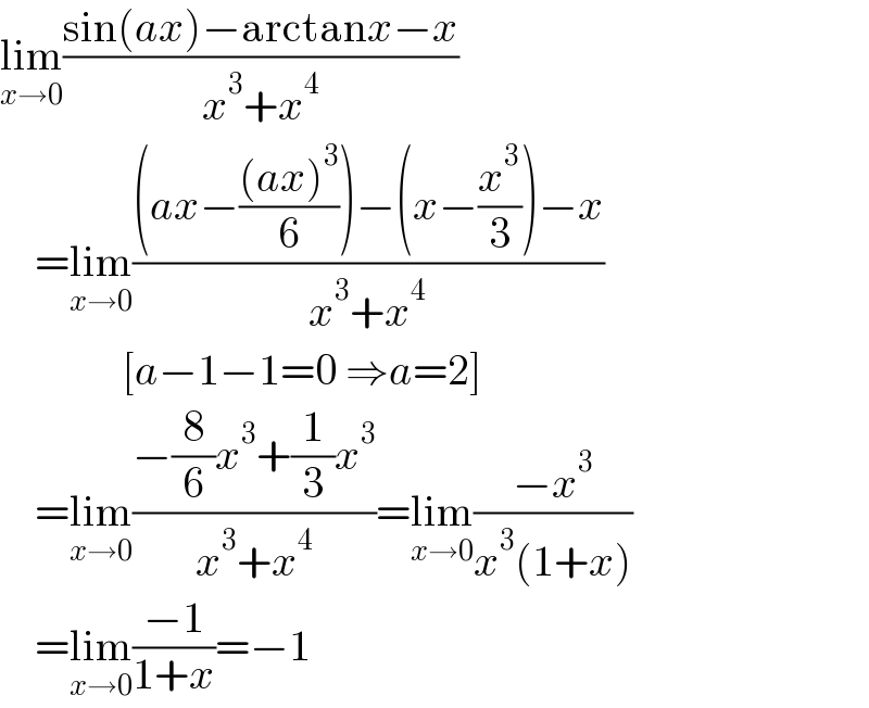 lim_(x→0) ((sin(ax)−arctanx−x)/(x^3 +x^4 ))      =lim_(x→0) (((ax−(((ax)^3 )/6))−(x−(x^3 /3))−x)/(x^3 +x^4 ))                [a−1−1=0 ⇒a=2]      =lim_(x→0) ((−(8/6)x^3 +(1/3)x^3 )/(x^3 +x^4 ))=lim_(x→0) ((−x^3 )/(x^3 (1+x)))      =lim_(x→0) ((−1)/(1+x))=−1  