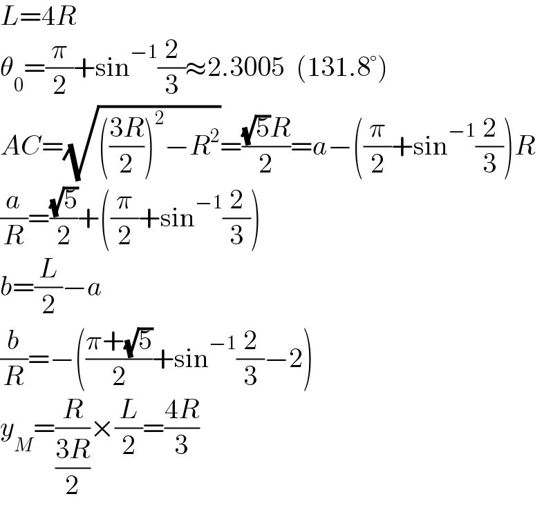 L=4R  θ_0 =(π/2)+sin^(−1) (2/3)≈2.3005  (131.8°)  AC=(√((((3R)/2))^2 −R^2 ))=(((√5)R)/2)=a−((π/2)+sin^(−1) (2/3))R  (a/R)=((√5)/2)+((π/2)+sin^(−1) (2/3))  b=(L/2)−a  (b/R)=−(((π+(√5))/2)+sin^(−1) (2/3)−2)  y_M =(R/((3R)/2))×(L/2)=((4R)/3)  