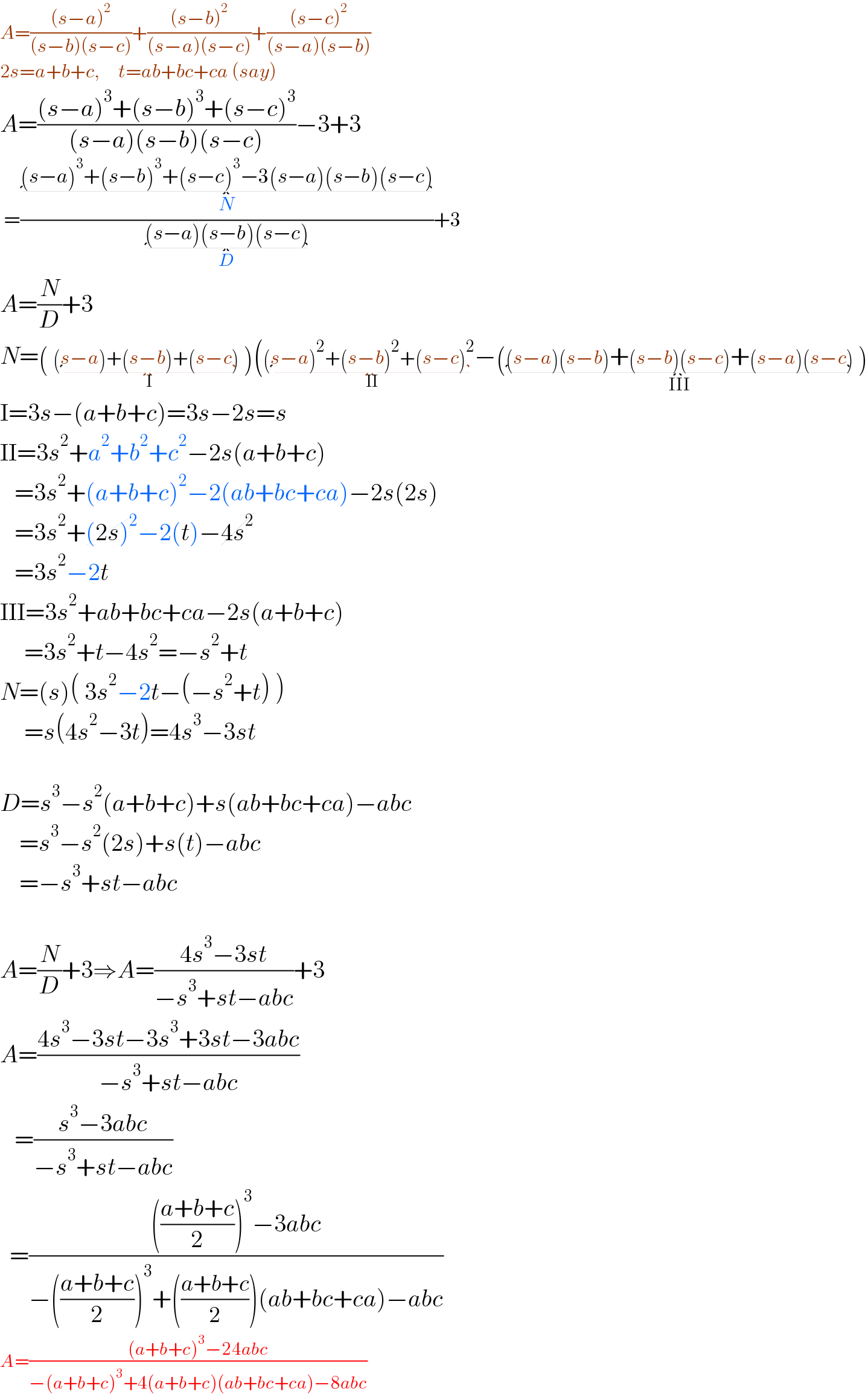 A=(((s−a)^2 )/((s−b)(s−c)))+(((s−b)^2 )/((s−a)(s−c)))+(((s−c)^2 )/((s−a)(s−b)))  2s=a+b+c,     t=ab+bc+ca (say)  A=(((s−a)^3 +(s−b)^3 +(s−c)^3 )/((s−a)(s−b)(s−c)))−3+3   =(((s−a)^3 +(s−b)^3 +(s−c)^3 −3(s−a)(s−b)(s−c)_(N) )/((s−a)(s−b)(s−c)_(D) ))+3  A=(N/D)+3  N=( (s−a)+(s−b)+(s−c)_(I)  )((s−a)^2 +(s−b)^2 +(s−c)^2 _(II) −((s−a)(s−b)+(s−b)(s−c)+(s−a)(s−c)_(III)  )  I=3s−(a+b+c)=3s−2s=s  II=3s^2 +a^2 +b^2 +c^2 −2s(a+b+c)     =3s^2 +(a+b+c)^2 −2(ab+bc+ca)−2s(2s)     =3s^2 +(2s)^2 −2(t)−4s^2      =3s^2 −2t  III=3s^2 +ab+bc+ca−2s(a+b+c)       =3s^2 +t−4s^2 =−s^2 +t  N=(s)( 3s^2 −2t−(−s^2 +t) )       =s(4s^2 −3t)=4s^3 −3st    D=s^3 −s^2 (a+b+c)+s(ab+bc+ca)−abc      =s^3 −s^2 (2s)+s(t)−abc      =−s^3 +st−abc    A=(N/D)+3⇒A=((4s^3 −3st)/(−s^3 +st−abc))+3  A=((4s^3 −3st−3s^3 +3st−3abc)/(−s^3 +st−abc))     =((s^3 −3abc)/(−s^3 +st−abc))    =(((((a+b+c)/2))^3 −3abc)/(−(((a+b+c)/2))^3 +(((a+b+c)/2))(ab+bc+ca)−abc))  A=(((a+b+c)^3 −24abc)/(−(a+b+c)^3 +4(a+b+c)(ab+bc+ca)−8abc))  