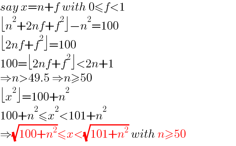 say x=n+f with 0≤f<1  ⌊n^2 +2nf+f^2 ⌋−n^2 =100  ⌊2nf+f^2 ⌋=100  100=⌊2nf+f^2 ⌋<2n+1  ⇒n>49.5 ⇒n≥50  ⌊x^2 ⌋=100+n^2   100+n^2 ≤x^2 <101+n^2   ⇒(√(100+n^2 ))≤x<(√(101+n^2 )) with n≥50  