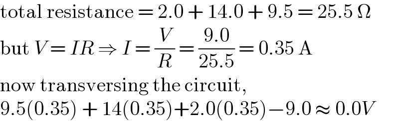 total resistance = 2.0 + 14.0 + 9.5 = 25.5 Ω  but V = IR ⇒ I = (V/R) = ((9.0)/(25.5)) = 0.35 A  now transversing the circuit,  9.5(0.35) + 14(0.35)+2.0(0.35)−9.0 ≈ 0.0V  