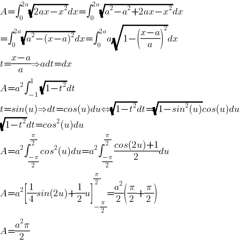 A=∫_0 ^(2a) (√(2ax−x^2 ))dx=∫_0 ^(2a) (√(a^2 −a^2 +2ax−x^2 ))dx  =∫_0 ^(2a) (√(a^2 −(x−a)^2 ))dx=∫_0 ^(2a) a(√(1−(((x−a)/a))^2 ))dx  t=((x−a)/a)⇒adt=dx  A=a^2 ∫_(−1) ^1 (√(1−t^2 ))dt  t=sin(u)⇒dt=cos(u)du⇔(√(1−t^2 ))dt=(√(1−sin^2 (u)))cos(u)du  (√(1−t^2 ))dt=cos^2 (u)du  A=a^2 ∫_((−π)/2) ^(π/2) cos^2 (u)du=a^2 ∫_((−π)/2) ^(π/2) ((cos(2u)+1)/2)du  A=a^2 [(1/4)sin(2u)+(1/2)u]_(−(π/2)) ^(π/2) =(a^2 /2)((π/2)+(π/2))  A=((a^2 π)/2)  