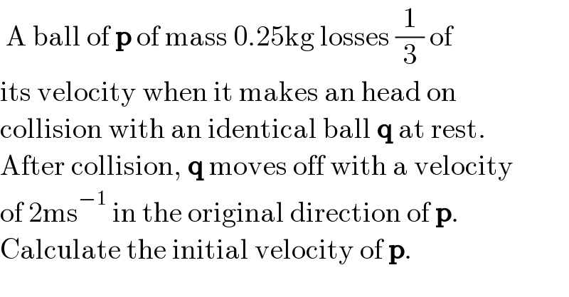  A ball of p of mass 0.25kg losses (1/3) of   its velocity when it makes an head on  collision with an identical ball q at rest.  After collision, q moves off with a velocity  of 2ms^(−1)  in the original direction of p.  Calculate the initial velocity of p.  