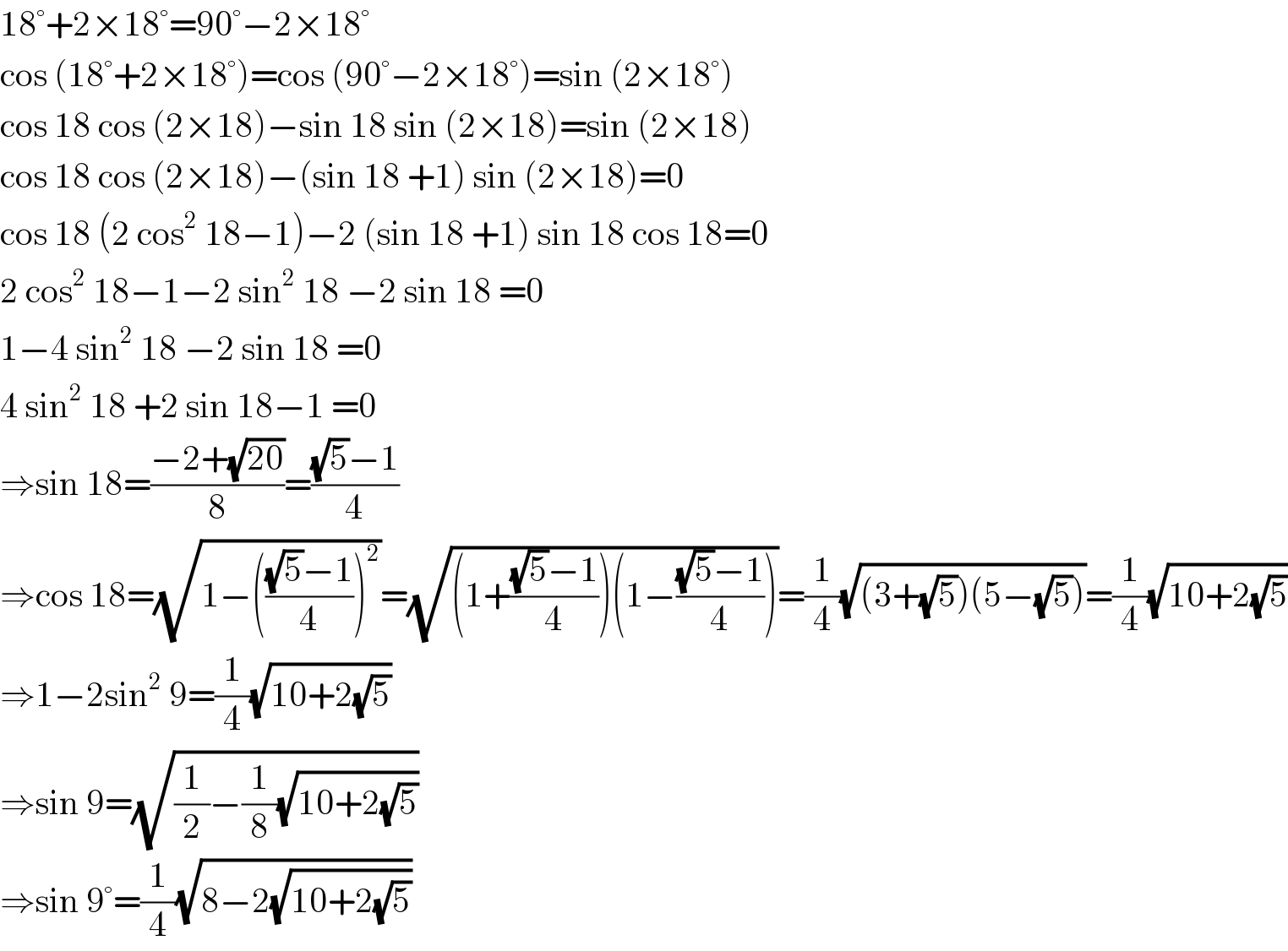 18°+2×18°=90°−2×18°  cos (18°+2×18°)=cos (90°−2×18°)=sin (2×18°)  cos 18 cos (2×18)−sin 18 sin (2×18)=sin (2×18)  cos 18 cos (2×18)−(sin 18 +1) sin (2×18)=0  cos 18 (2 cos^2  18−1)−2 (sin 18 +1) sin 18 cos 18=0  2 cos^2  18−1−2 sin^2  18 −2 sin 18 =0  1−4 sin^2  18 −2 sin 18 =0  4 sin^2  18 +2 sin 18−1 =0  ⇒sin 18=((−2+(√(20)))/8)=(((√5)−1)/4)  ⇒cos 18=(√(1−((((√5)−1)/4))^2 ))=(√((1+(((√5)−1)/4))(1−(((√5)−1)/4))))=(1/4)(√((3+(√5))(5−(√5))))=(1/4)(√(10+2(√5)))  ⇒1−2sin^2  9=(1/4)(√(10+2(√5)))  ⇒sin 9=(√((1/2)−(1/8)(√(10+2(√5)))))  ⇒sin 9°=(1/4)(√(8−2(√(10+2(√5)))))  