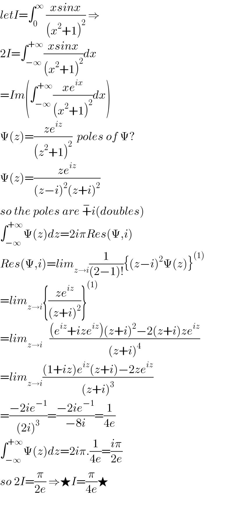 letI=∫_0 ^∞  ((xsinx)/((x^2 +1)^2 )) ⇒  2I=∫_(−∞) ^(+∞) ((xsinx)/((x^2 +1)^2 ))dx  =Im(∫_(−∞) ^(+∞) ((xe^(ix) )/((x^2 +1)^2 ))dx)  Ψ(z)=((ze^(iz) )/((z^2 +1)^2 ))  poles of Ψ?  Ψ(z)=((ze^(iz) )/((z−i)^2 (z+i)^2 ))  so the poles are +^− i(doubles)  ∫_(−∞) ^(+∞) Ψ(z)dz=2iπRes(Ψ,i)  Res(Ψ,i)=lim_(z→i) (1/((2−1)!)){(z−i)^2 Ψ(z)}^((1))   =lim_(z→i) {((ze^(iz) )/((z+i)^2 ))}^((1))   =lim_(z→i)    (((e^(iz) +ize^(iz) )(z+i)^2 −2(z+i)ze^(iz) )/((z+i)^4 ))  =lim_(z→i) (((1+iz)e^(iz) (z+i)−2ze^(iz) )/((z+i)^3 ))  =((−2ie^(−1) )/((2i)^3 ))=((−2ie^(−1) )/(−8i))=(1/(4e))  ∫_(−∞) ^(+∞) Ψ(z)dz=2iπ.(1/(4e))=((iπ)/(2e))  so 2I=(π/(2e)) ⇒★I=(π/(4e))★  