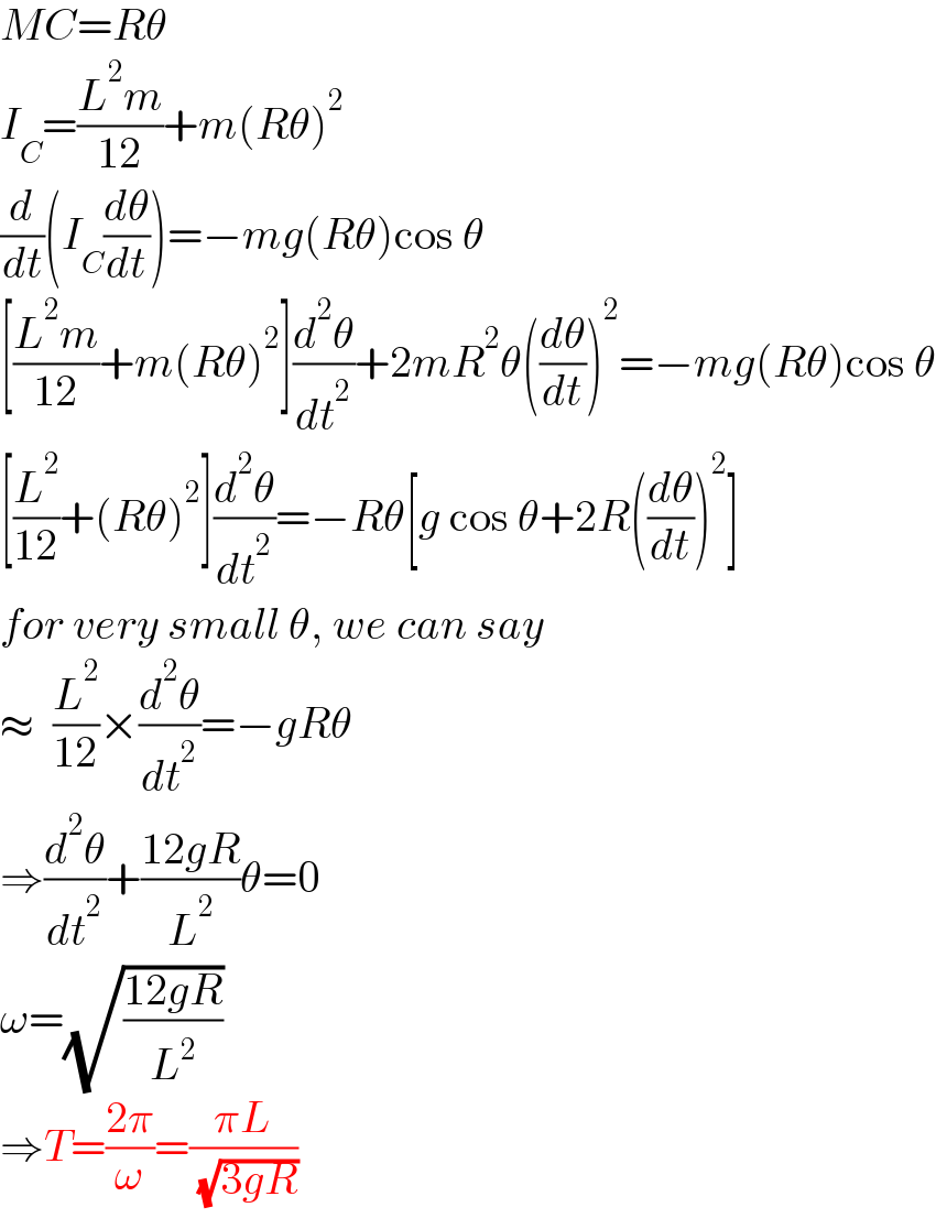 MC=Rθ  I_C =((L^2 m)/(12))+m(Rθ)^2   (d/dt)(I_C (dθ/dt))=−mg(Rθ)cos θ  [((L^2 m)/(12))+m(Rθ)^2 ](d^2 θ/dt^2 )+2mR^2 θ((dθ/dt))^2 =−mg(Rθ)cos θ  [(L^2 /(12))+(Rθ)^2 ](d^2 θ/dt^2 )=−Rθ[g cos θ+2R((dθ/dt))^2 ]  for very small θ, we can say  ≈  (L^2 /(12))×(d^2 θ/dt^2 )=−gRθ  ⇒(d^2 θ/dt^2 )+((12gR)/L^2 )θ=0  ω=(√((12gR)/L^2 ))  ⇒T=((2π)/ω)=((πL)/( (√(3gR))))  