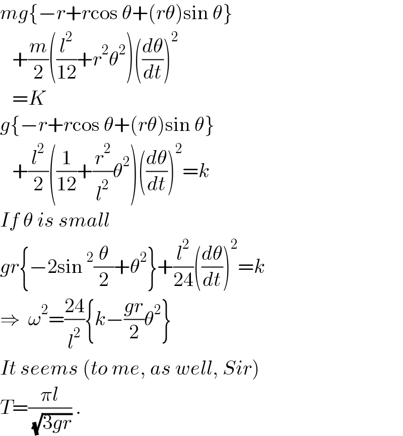 mg{−r+rcos θ+(rθ)sin θ}     +(m/2)((l^2 /(12))+r^2 θ^2 )((dθ/dt))^2      =K  g{−r+rcos θ+(rθ)sin θ}     +(l^2 /2)((1/(12))+(r^2 /l^2 )θ^2 )((dθ/dt))^2 =k  If θ is small  gr{−2sin^2 (θ/2)+θ^2 }+(l^2 /(24))((dθ/dt))^2 =k  ⇒  ω^2 =((24)/l^2 ){k−((gr)/2)θ^2 }  It seems (to me, as well, Sir)  T=((πl)/( (√(3gr)))) .  