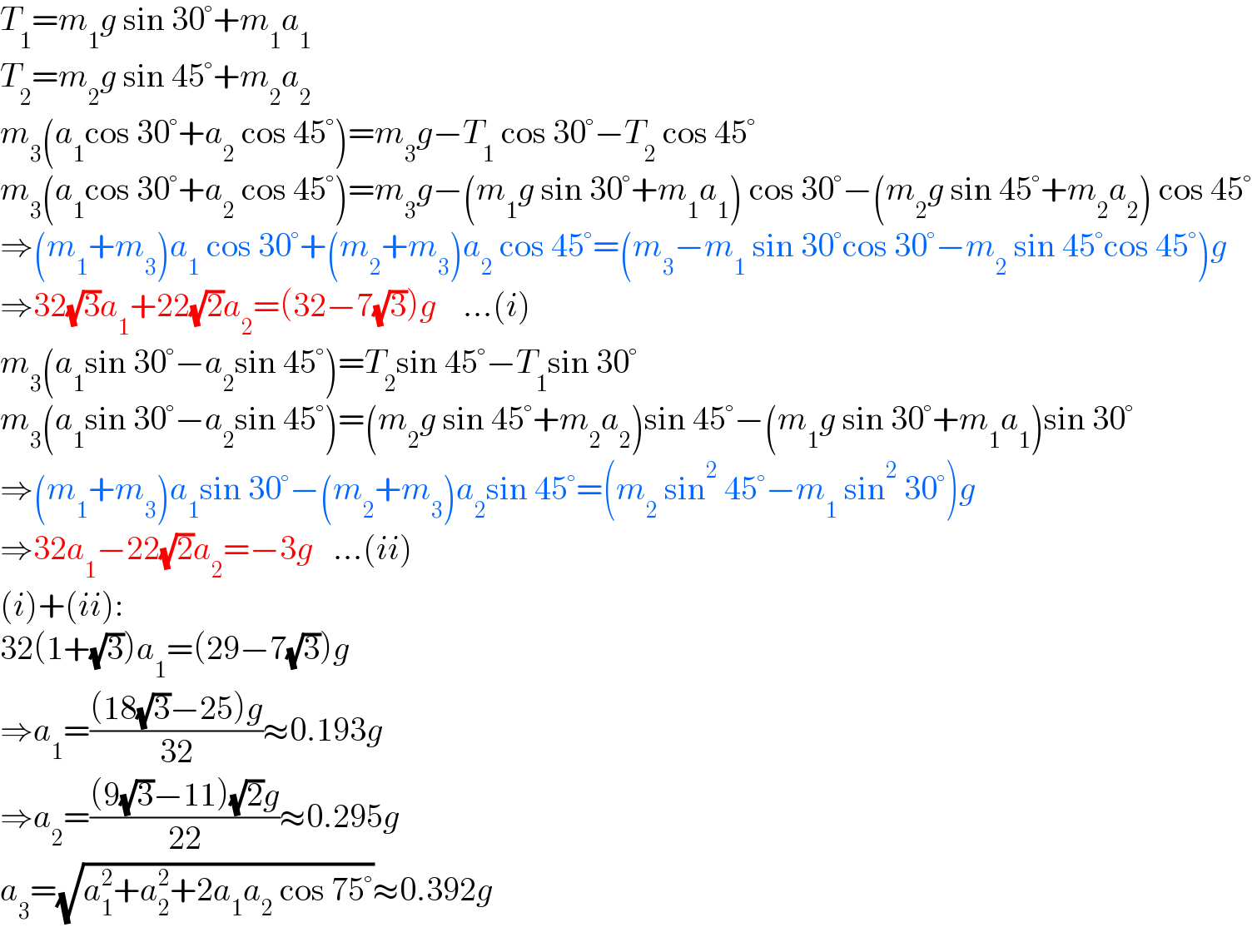 T_1 =m_1 g sin 30°+m_1 a_1   T_2 =m_2 g sin 45°+m_2 a_2   m_3 (a_1 cos 30°+a_2  cos 45°)=m_3 g−T_1  cos 30°−T_2  cos 45°  m_3 (a_1 cos 30°+a_2  cos 45°)=m_3 g−(m_1 g sin 30°+m_1 a_1 ) cos 30°−(m_2 g sin 45°+m_2 a_2 ) cos 45°  ⇒(m_1 +m_3 )a_1  cos 30°+(m_2 +m_3 )a_2  cos 45°=(m_3 −m_1  sin 30°cos 30°−m_2  sin 45°cos 45°)g  ⇒32(√3)a_1 +22(√2)a_2 =(32−7(√3))g    ...(i)  m_3 (a_1 sin 30°−a_2 sin 45°)=T_2 sin 45°−T_1 sin 30°  m_3 (a_1 sin 30°−a_2 sin 45°)=(m_2 g sin 45°+m_2 a_2 )sin 45°−(m_1 g sin 30°+m_1 a_1 )sin 30°  ⇒(m_1 +m_3 )a_1 sin 30°−(m_2 +m_3 )a_2 sin 45°=(m_2  sin^2  45°−m_1  sin^2  30°)g  ⇒32a_1 −22(√2)a_2 =−3g   ...(ii)  (i)+(ii):  32(1+(√3))a_1 =(29−7(√3))g  ⇒a_1 =(((18(√3)−25)g)/(32))≈0.193g  ⇒a_2 =(((9(√3)−11)(√2)g)/(22))≈0.295g  a_3 =(√(a_1 ^2 +a_2 ^2 +2a_1 a_2  cos 75°))≈0.392g  