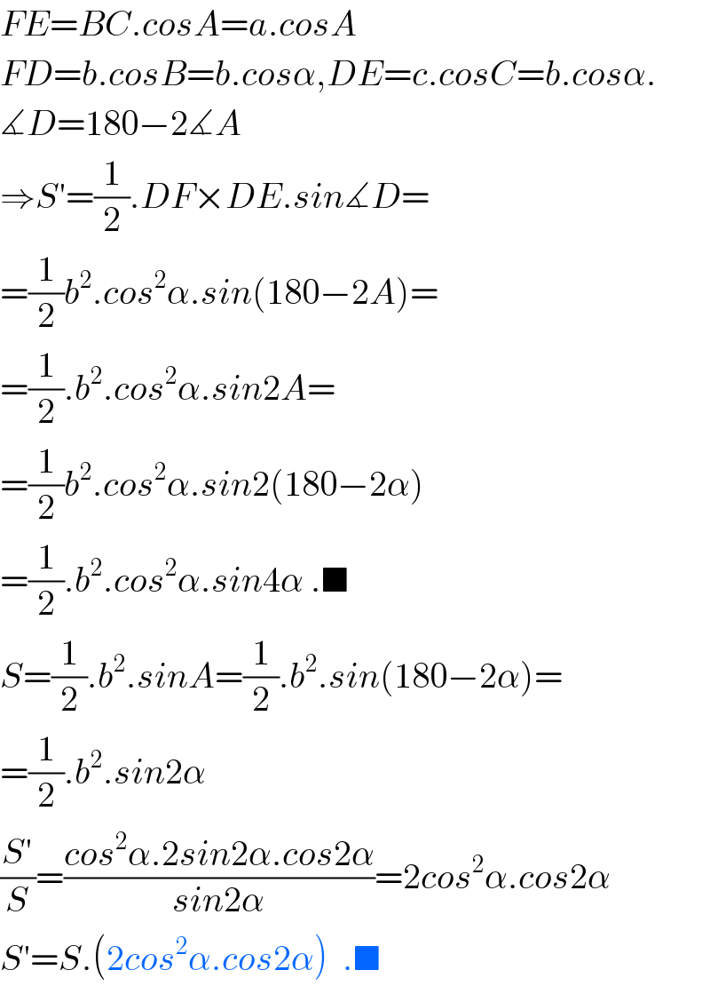 FE=BC.cosA=a.cosA  FD=b.cosB=b.cosα,DE=c.cosC=b.cosα.  ∡D=180−2∡A  ⇒S′=(1/2).DF×DE.sin∡D=  =(1/2)b^2 .cos^2 α.sin(180−2A)=  =(1/2).b^2 .cos^2 α.sin2A=  =(1/2)b^2 .cos^2 α.sin2(180−2α)  =(1/2).b^2 .cos^2 α.sin4α .■  S=(1/2).b^2 .sinA=(1/2).b^2 .sin(180−2α)=  =(1/2).b^2 .sin2α  ((S′)/S)=((cos^2 α.2sin2α.cos2α)/(sin2α))=2cos^2 α.cos2α  S′=S.(2cos^2 α.cos2α)  .■  