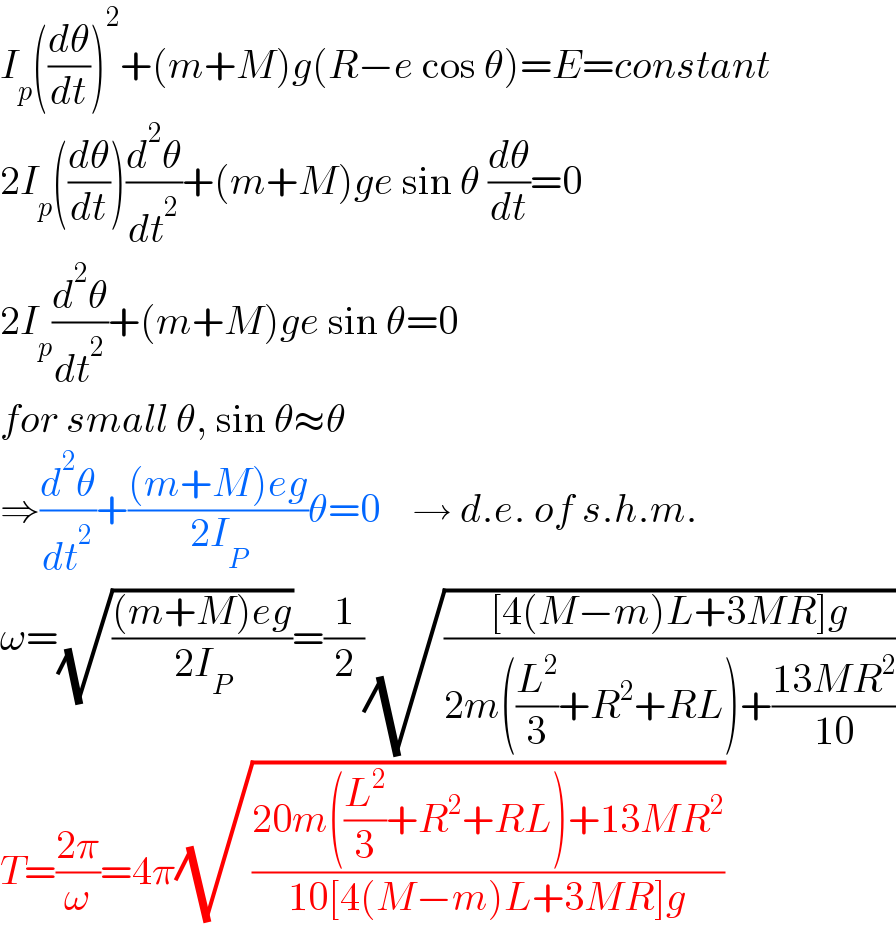 I_p ((dθ/dt))^2 +(m+M)g(R−e cos θ)=E=constant  2I_p ((dθ/dt))(d^2 θ/dt^2 )+(m+M)ge sin θ (dθ/dt)=0  2I_p (d^2 θ/dt^2 )+(m+M)ge sin θ=0  for small θ, sin θ≈θ  ⇒(d^2 θ/dt^2 )+(((m+M)eg)/(2I_P ))θ=0    → d.e. of s.h.m.  ω=(√(((m+M)eg)/(2I_P )))=(1/2)(√(([4(M−m)L+3MR]g)/(2m((L^2 /3)+R^2 +RL)+((13MR^2 )/(10)))))  T=((2π)/ω)=4π(√((20m((L^2 /3)+R^2 +RL)+13MR^2 )/(10[4(M−m)L+3MR]g)))  