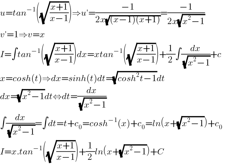 u=tan^(−1) ((√((x+1)/(x−1))))⇒u′=((−1)/(2x(√((x−1)(x+1)))))=((−1)/(2x(√(x^2 −1))))  v′=1⇒v=x  I=∫tan^(−1) ((√((x+1)/(x−1))))dx=xtan^(−1) ((√((x+1)/(x−1))))+(1/2)∫(dx/(√(x^2 −1)))+c  x=cosh(t)⇒dx=sinh(t)dt=(√(cosh^2 t−1))dt  dx=(√(x^2 −1))dt⇔dt=(dx/(√(x^2 −1)))  ∫(dx/(√(x^2 −1)))=∫dt=t+c_0 =cosh^(−1) (x)+c_0 =ln(x+(√(x^2 −1)))+c_0   I=x.tan^(−1) ((√((x+1)/(x−1))))+(1/2)ln(x+(√(x^2 −1)))+C  