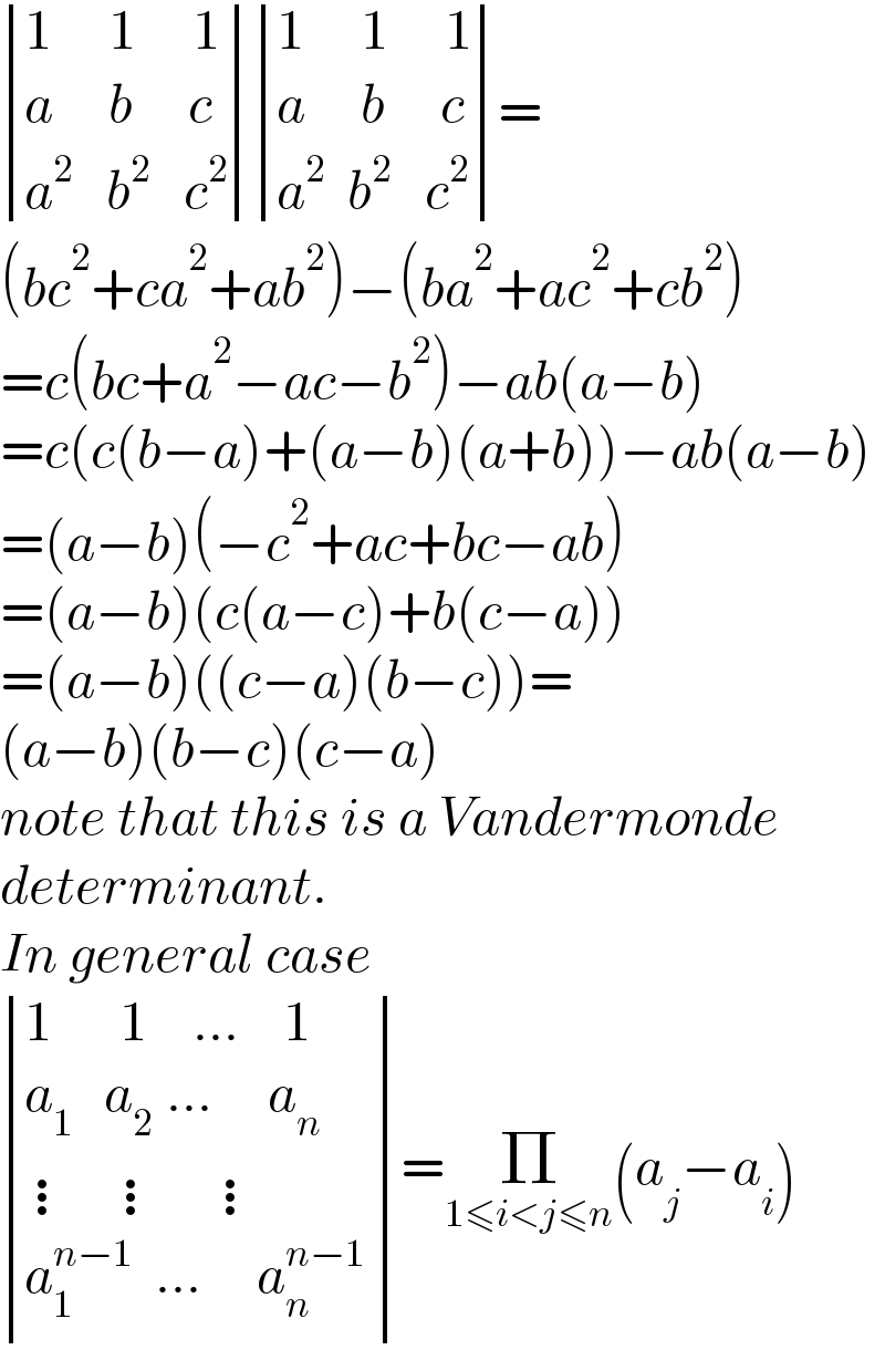  determinant (((1     1     1)),((a     b     c)),((a^2    b^2    c^2 ))) determinant (((1     1     1)),((a     b     c)),((a^2   b^2    c^2 )))=  (bc^2 +ca^2 +ab^2 )−(ba^2 +ac^2 +cb^2 )  =c(bc+a^2 −ac−b^2 )−ab(a−b)  =c(c(b−a)+(a−b)(a+b))−ab(a−b)  =(a−b)(−c^2 +ac+bc−ab)  =(a−b)(c(a−c)+b(c−a))  =(a−b)((c−a)(b−c))=  (a−b)(b−c)(c−a)  note that this is a Vandermonde  determinant.  In general case   determinant (((1      1    ...    1)),((a_(1   )  a_(2  ) ...     a_n )),((⋮   ⋮    ⋮)),((a_1 ^(n−1)   ...     a_n ^(n−1)  )))=Π_(1≤i<j≤n) (a_j −a_i )  