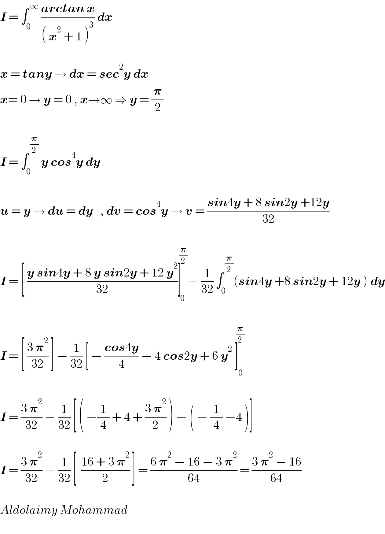 I = ∫_0 ^( ∞)  ((arctan x)/(( x^2  + 1 )^3 )) dx    x = tany → dx = sec^2 y dx  x= 0 → y = 0 , x→∞ ⇒ y = (𝛑/2)    I = ∫_0 ^( (𝛑/2))  y cos^4 y dy     u = y → du = dy   , dv = cos^4 y → v = ((sin4y + 8 sin2y +12y)/(32))     I = [ ((y sin4y + 8 y sin2y + 12 y^2 )/(32))]_0 ^( (𝛑/2)) − (1/(32)) ∫_0 ^( (𝛑/2)) (sin4y +8 sin2y + 12y ) dy    I = [ ((3 𝛑^2 )/(32)) ] − (1/(32)) [ − ((cos4y)/4) − 4 cos2y + 6 y^2  ]_(  0) ^( (𝛑/2))     I = ((3 𝛑^2 )/(32)) − (1/(32)) [ ( −(1/4) + 4 + ((3 𝛑^2 )/2) ) − ( − (1/4) −4 )]    I = ((3 𝛑^2 )/(32)) − (1/(32)) [  ((16 + 3 𝛑^2 )/2) ] = ((6 𝛑^2  − 16 − 3 𝛑^2 )/(64)) = ((3 𝛑^2  − 16)/(64))    Aldolaimy Mohammad    