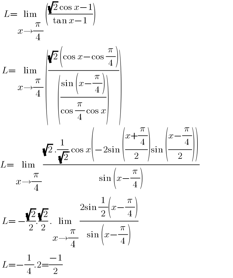   L=lim_(x→(π/4))  ((((√2) cos x−1)/(tan x−1)))   L= lim_(x→(π/4))  ((((√2) (cos x−cos (π/4)))/((((sin (x−(π/4)))/(cos (π/4) cos x))))))  L= lim_(x→(π/4))  (((√2) .(1/( (√2))).cos x(−2sin (((x+(π/4))/2))sin (((x−(π/4))/2))))/(sin (x−(π/4))))   L= −((√2)/2).((√2)/2) .lim_(x→(π/4))  ((2sin (1/2)(x−(π/4)))/(sin (x−(π/4))))    L=−(1/4).2=((−1)/2)  