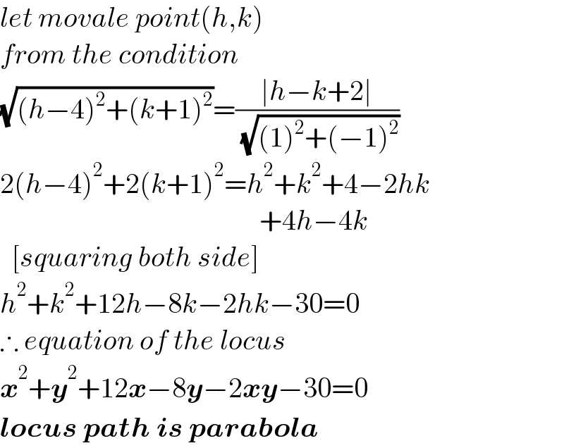 let movale point(h,k)  from the condition  (√((h−4)^2 +(k+1)^2 ))=((∣h−k+2∣)/( (√((1)^2 +(−1)^2 ))))  2(h−4)^2 +2(k+1)^2 =h^2 +k^2 +4−2hk                                                +4h−4k    [squaring both side]  h^2 +k^2 +12h−8k−2hk−30=0  ∴ equation of the locus  x^2 +y^2 +12x−8y−2xy−30=0  locus path is parabola  