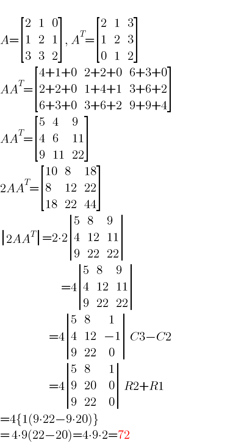   A= [(2,1,0),(1,2,1),(3,3,2) ], A^T = [(2,1,3),(1,2,3),(0,1,2) ]  AA^T = [((4+1+0),(2+2+0),(6+3+0)),((2+2+0),(1+4+1),(3+6+2)),((6+3+0),(3+6+2),(9+9+4)) ]   AA^T = [(5,4,9),(4,6,(11)),(9,(11),(22)) ]   2AA^T = [((10),8,(18)),(8,(12),(22)),((18),(22),(44)) ]    determinant (((2AA^T )))=2∙2 determinant ((5,8,9),(4,(12),(11)),(9,(22),(22)))                            =4 determinant ((5,8,9),(4,(12),(11)),(9,(22),(22)))                       =4 determinant ((5,8,(  1)),(4,(12),(−1)),(9,(22),(  0))) C3−C2                      =4 determinant ((5,8,(  1)),(9,(20),(  0)),(9,(22),(  0))) R2+R1  =4{1(9∙22−9∙20)}  = 4∙9(22−20)=4∙9∙2=72  