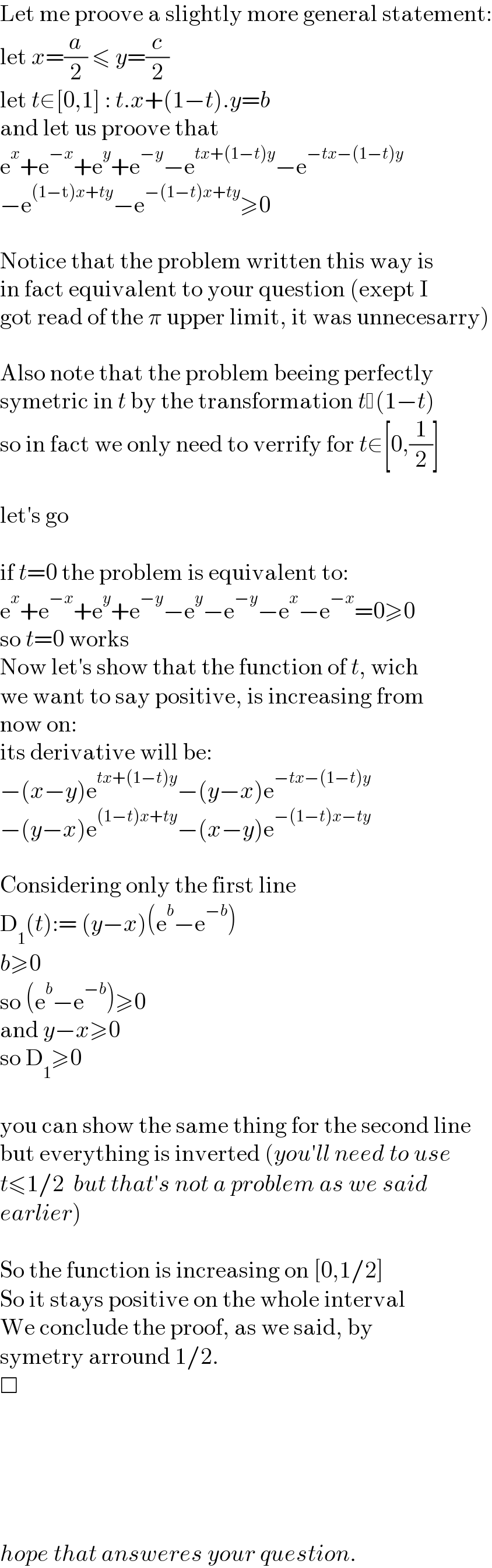 Let me proove a slightly more general statement:  let x=(a/2) ≤ y=(c/2)   let t∈[0,1] : t.x+(1−t).y=b  and let us proove that  e^x +e^(−x) +e^y +e^(−y) −e^(tx+(1−t)y) −e^(−tx−(1−t)y)   −e^((1−t)x+ty) −e^(−(1−t)x+ty) ≥0    Notice that the problem written this way is  in fact equivalent to your question (exept I  got read of the π upper limit, it was unnecesarry)    Also note that the problem beeing perfectly  symetric in t by the transformation t (1−t)  so in fact we only need to verrify for t∈[0,(1/2)]    let′s go    if t=0 the problem is equivalent to:  e^x +e^(−x) +e^y +e^(−y) −e^y −e^(−y) −e^x −e^(−x) =0≥0  so t=0 works  Now let′s show that the function of t, wich  we want to say positive, is increasing from  now on:  its derivative will be:  −(x−y)e^(tx+(1−t)y) −(y−x)e^(−tx−(1−t)y)   −(y−x)e^((1−t)x+ty) −(x−y)e^(−(1−t)x−ty)     Considering only the first line  D_1 (t):= (y−x)(e^b −e^(−b) )  b≥0  so (e^b −e^(−b) )≥0  and y−x≥0  so D_1 ≥0    you can show the same thing for the second line  but everything is inverted (you′ll need to use  t≤1/2  but that′s not a problem as we said   earlier)    So the function is increasing on [0,1/2]  So it stays positive on the whole interval  We conclude the proof, as we said, by   symetry arround 1/2.  □            hope that answeres your question.  