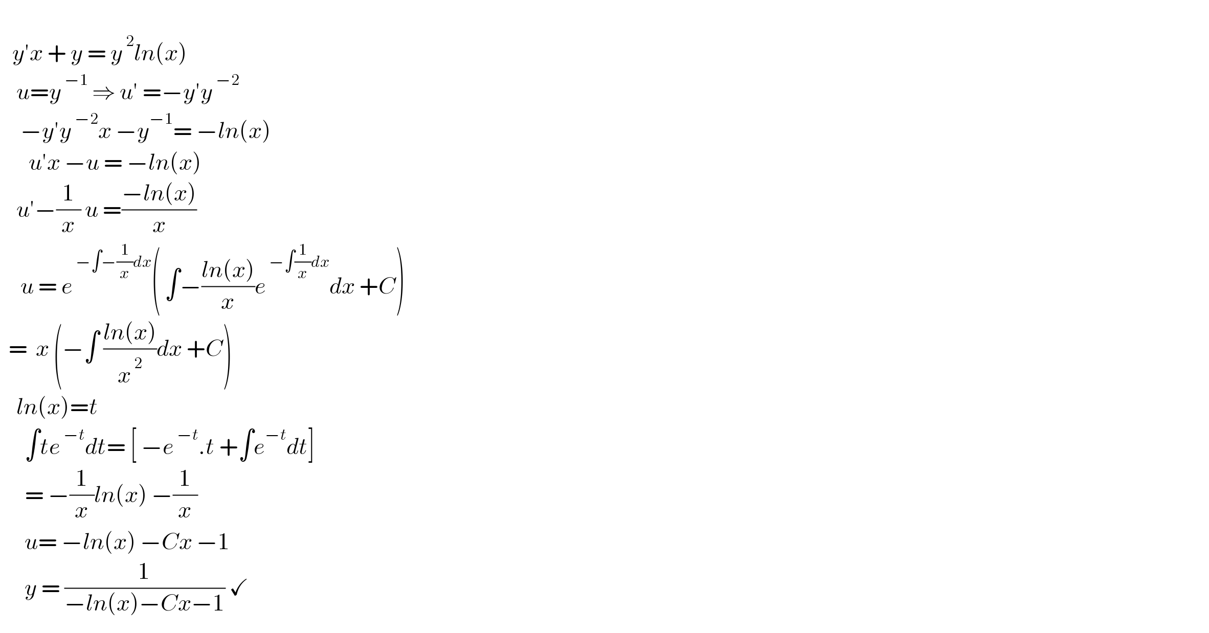      y′x + y = y^( 2) ln(x)      u=y^( −1)  ⇒ u′ =−y′y^( −2)        −y′y^( −2) x −y^(−1) = −ln(x)         u′x −u = −ln(x)      u′−(1/x) u =((−ln(x))/x)        u = e^( −∫−(1/x)dx) ( ∫−((ln(x))/x)e^( −∫(1/x)dx) dx +C)    =  x (−∫ ((ln(x))/x^( 2) )dx +C)      ln(x)=t        ∫te^( −t) dt= [ −e^( −t) .t +∫e^(−t) dt]        = −(1/x)ln(x) −(1/x)        u= −ln(x) −Cx −1        y = (1/(−ln(x)−Cx−1)) ✓  