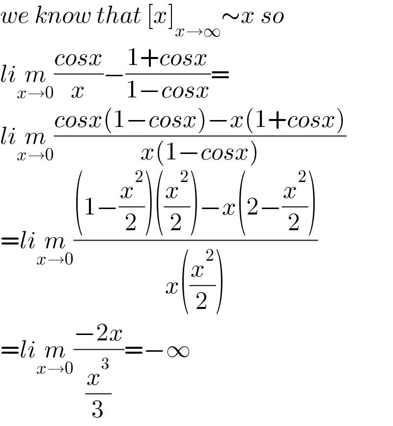 we know that [x]_(x→∞) ∼x so  lim_(x→0) ((cosx)/x)−((1+cosx)/(1−cosx))=  lim_(x→0) ((cosx(1−cosx)−x(1+cosx))/(x(1−cosx)))  =lim_(x→0) (((1−(x^2 /2))((x^2 /2))−x(2−(x^2 /2)))/(x((x^2 /2))))  =lim_(x→0) ((−2x)/(x^3 /3))=−∞  