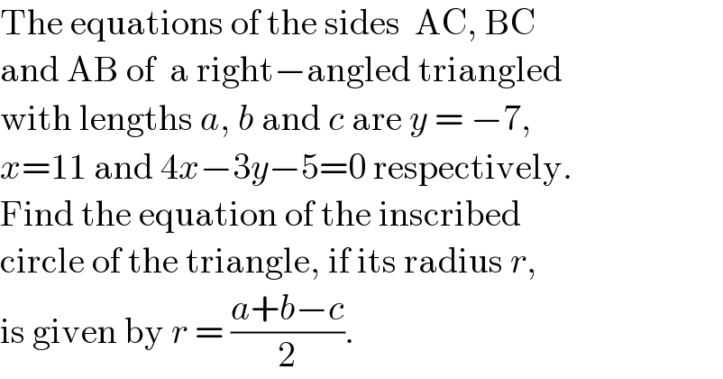The equations of the sides  AC, BC  and AB of  a right−angled triangled  with lengths a, b and c are y = −7,  x=11 and 4x−3y−5=0 respectively.  Find the equation of the inscribed  circle of the triangle, if its radius r,  is given by r = ((a+b−c)/2).  