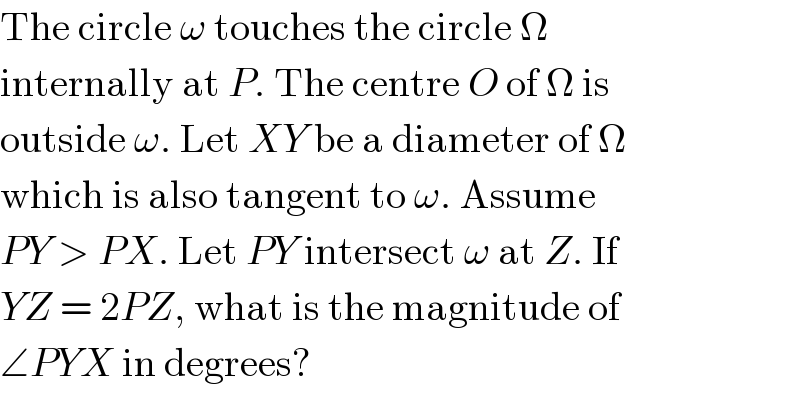 The circle ω touches the circle Ω  internally at P. The centre O of Ω is  outside ω. Let XY be a diameter of Ω  which is also tangent to ω. Assume  PY > PX. Let PY intersect ω at Z. If  YZ = 2PZ, what is the magnitude of  ∠PYX in degrees?  