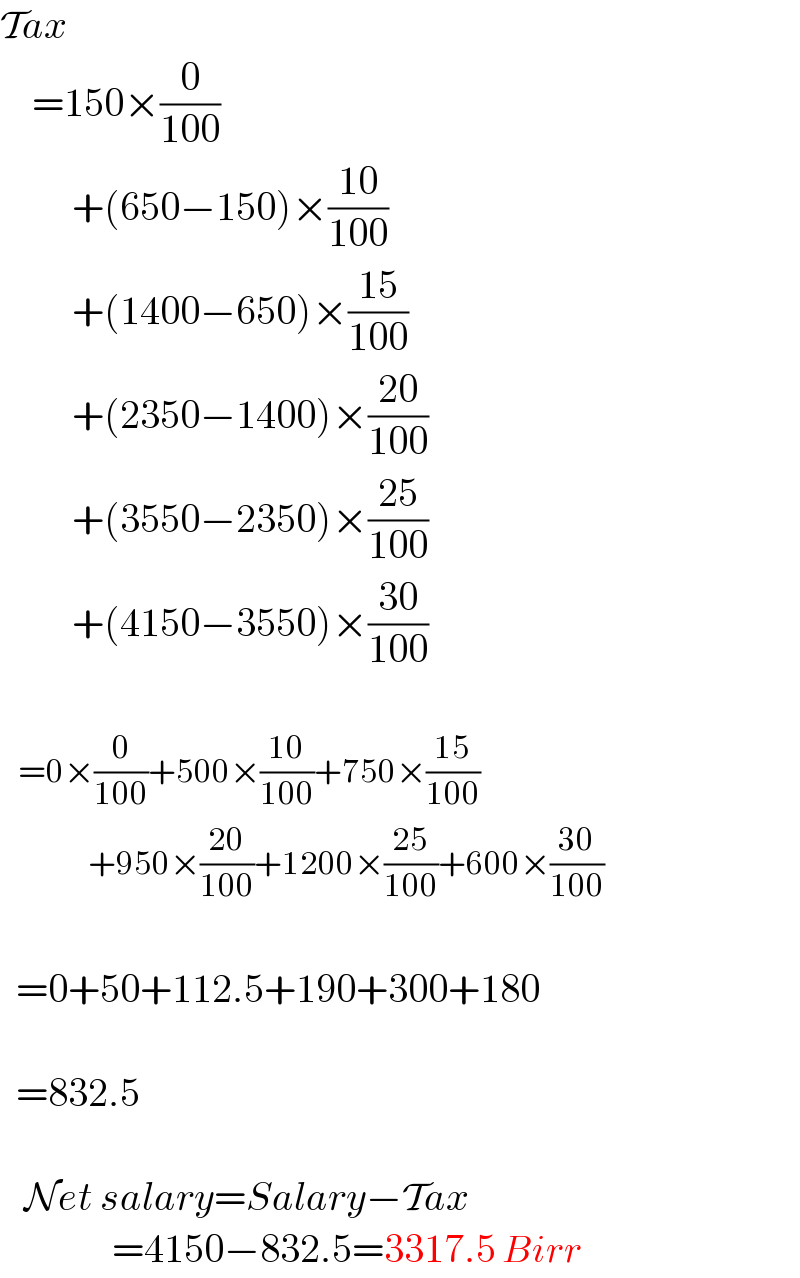 Tax      =150×(0/(100))           +(650−150)×((10)/(100))           +(1400−650)×((15)/(100))           +(2350−1400)×((20)/(100))           +(3550−2350)×((25)/(100))           +(4150−3550)×((30)/(100))       =0×(0/(100))+500×((10)/(100))+750×((15)/(100))             +950×((20)/(100))+1200×((25)/(100))+600×((30)/(100))      =0+50+112.5+190+300+180      =832.5       Net salary=Salary−Tax                =4150−832.5=3317.5 Birr  