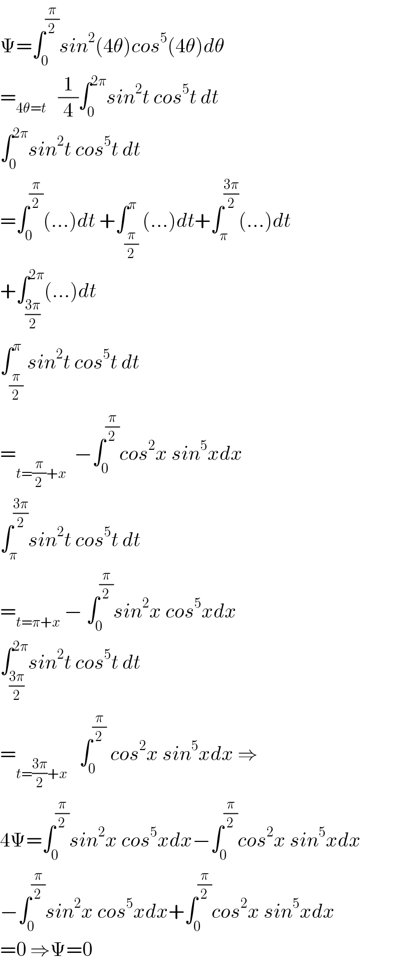 Ψ=∫_0 ^(π/2) sin^2 (4θ)cos^5 (4θ)dθ  =_(4θ=t)    (1/4)∫_0 ^(2π) sin^2 t cos^5 t dt  ∫_0 ^(2π) sin^2 t cos^5 t dt  =∫_0 ^(π/2) (...)dt +∫_(π/2) ^π (...)dt+∫_π ^((3π)/2) (...)dt  +∫_((3π)/2) ^(2π) (...)dt  ∫_(π/2) ^π sin^2 t cos^5 t dt  =_(t=(π/2)+x)   −∫_0 ^(π/2) cos^2 x sin^5 xdx  ∫_π ^((3π)/2) sin^2 t cos^5 t dt  =_(t=π+x)  − ∫_0 ^(π/2) sin^2 x cos^5 xdx  ∫_((3π)/2) ^(2π) sin^2 t cos^5 t dt  =_(t=((3π)/2)+x)    ∫_0 ^(π/2)  cos^2 x sin^5 xdx ⇒  4Ψ=∫_0 ^(π/2) sin^2 x cos^5 xdx−∫_0 ^(π/2) cos^2 x sin^5 xdx  −∫_0 ^(π/2) sin^2 x cos^5 xdx+∫_0 ^(π/2) cos^2 x sin^5 xdx  =0 ⇒Ψ=0  
