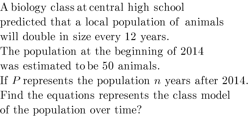 A biology  class at central  high  school  predicted  that  a  local  population  of   animals  will  double  in  size  every  12  years.  The  population  at  the  beginning  of  2014  was  estimated  to be  50  animals.  If  P  represents  the  population  n  years  after  2014.  Find  the  equations  represents  the  class  model  of  the  population  over  time?  