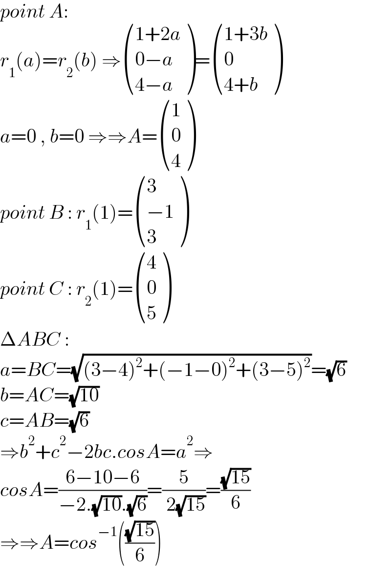 point A:   r_1 (a)=r_2 (b) ⇒ (((1+2a)),((0−a)),((4−a)) )= (((1+3b)),(0),((4+b)) )  a=0 , b=0 ⇒⇒A= ((1),(0),(4) )  point B : r_1 (1)= ((3),((−1)),(3) )  point C : r_2 (1)= ((4),(0),(5) )  ΔABC :   a=BC=(√((3−4)^2 +(−1−0)^2 +(3−5)^2 ))=(√6)  b=AC=(√(10))  c=AB=(√6)  ⇒b^2 +c^2 −2bc.cosA=a^2 ⇒  cosA=((6−10−6)/(−2.(√(10)).(√6)))=(5/( 2(√(15))))=((√(15))/6)  ⇒⇒A=cos^(−1) (((√(15))/6))  