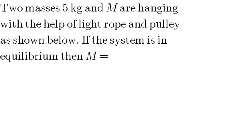 Two masses 5 kg and M are hanging  with the help of light rope and pulley  as shown below. If the system is in  equilibrium then M =  