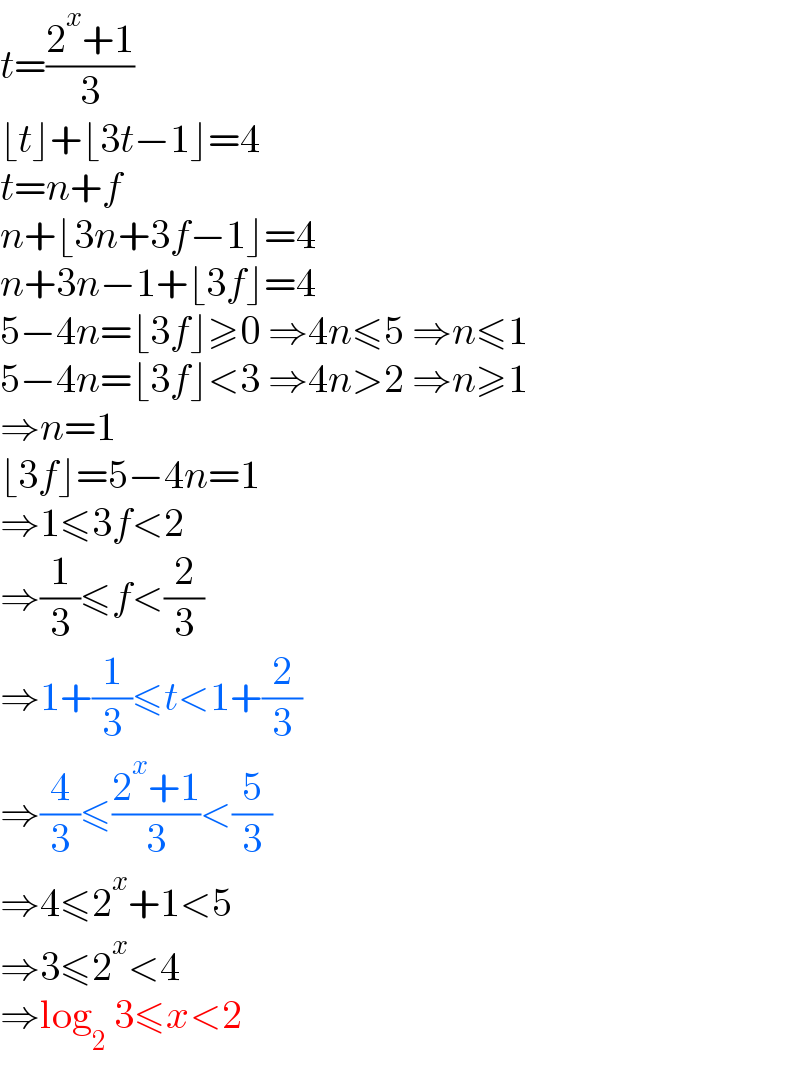 t=((2^x +1)/3)  ⌊t⌋+⌊3t−1⌋=4  t=n+f  n+⌊3n+3f−1⌋=4  n+3n−1+⌊3f⌋=4  5−4n=⌊3f⌋≥0 ⇒4n≤5 ⇒n≤1  5−4n=⌊3f⌋<3 ⇒4n>2 ⇒n≥1  ⇒n=1  ⌊3f⌋=5−4n=1  ⇒1≤3f<2  ⇒(1/3)≤f<(2/3)  ⇒1+(1/3)≤t<1+(2/3)  ⇒(4/3)≤((2^x +1)/3)<(5/3)  ⇒4≤2^x +1<5  ⇒3≤2^x <4  ⇒log_2  3≤x<2  
