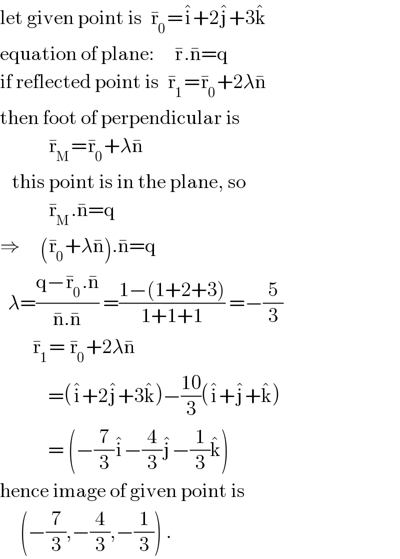 let given point is  r_0 ^� =i^� +2j^� +3k^�   equation of plane:     r^� .n^� =q  if reflected point is  r_1 ^� =r_0 ^� +2λn^�   then foot of perpendicular is              r_M ^� =r_0 ^� +λn^�      this point is in the plane, so              r_M ^� .n^� =q  ⇒     (r_0 ^� +λn^� ).n^� =q    λ=((q−r_0 ^� .n^� )/(n^� .n^� )) =((1−(1+2+3))/(1+1+1)) =−(5/3)          r_1 ^� = r_0 ^� +2λn^�               =(i^� +2j^� +3k^� )−((10)/3)(i^� +j^� +k^� )              = (−(7/3)i^� −(4/3)j^� −(1/3)k^� )  hence image of given point is       (−(7/3),−(4/3),−(1/3)) .  