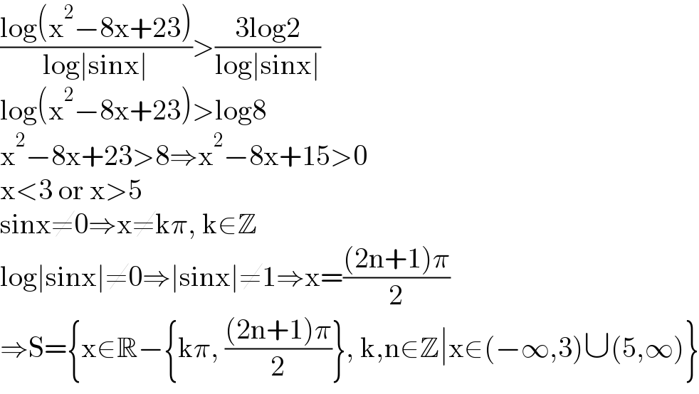 ((log(x^2 −8x+23))/(log∣sinx∣))>((3log2)/(log∣sinx∣))  log(x^2 −8x+23)>log8  x^2 −8x+23>8⇒x^2 −8x+15>0  x<3 or x>5  sinx≠0⇒x≠kπ, k∈Z  log∣sinx∣≠0⇒∣sinx∣≠1⇒x=(((2n+1)π)/2)  ⇒S={x∈R−{kπ, (((2n+1)π)/2)}, k,n∈Z∣x∈(−∞,3)∪(5,∞)}  