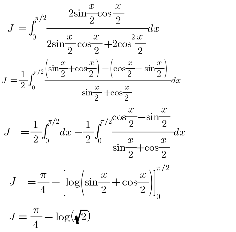     J   = ∫_0 ^(π/2) ((2sin(x/2)cos (x/2) )/(2sin(x/2) cos(x/2) +2cos^2 (x/2) ))dx   J   = (1/2)∫_0 ^(π/2 ) (((sin(x/2)+cos(x/2)) −(cos(x/2)− sin(x/2))  )/(sin(x/2) +cos(x/2) ))dx    J      = (1/2)∫_0 ^(π/2) dx −(1/2)∫_0 ^(π/2) ((cos(x/2)−sin(x/2)  )/(sin(x/2)+cos(x/2)  ))dx       J     = (π/4) − [log(sin(x/2) + cos(x/2))]_0 ^(π/2)        J  =  (π/4) − log((√2))       