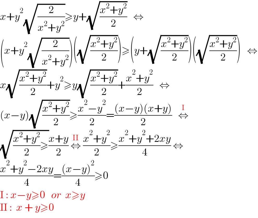 x+y^2 (√(2/(x^2 +y^2 )))≥y+(√((x^2 +y^2 )/2))   ⇔  (x+y^2 (√(2/(x^2 +y^2 ))))((√((x^2 +y^2 )/2)))≥(y+(√((x^2 +y^2 )/2)))((√((x^2 +y^2 )/2)))   ⇔  x(√((x^2 +y^2 )/2))+y^2 ≥y(√((x^2 +y^2 )/2))+((x^2 +y^2 )/2)   ⇔  (x−y)(√((x^2 +y^2 )/2))≥((x^2 −y^2 )/2)=(((x−y)(x+y))/2)   ⇔^I   (√(((x^2 +y^2 )/2)≥))((x+y)/2) ⇔^(II)  ((x^2 +y^2 )/2)≥((x^2 +y^2 +2xy)/4) ⇔  ((x^2 +y^2 −2xy)/4)=(((x−y)^2 )/4)≥0    I : x−y≥0   or  x≥y  II :  x + y≥0    