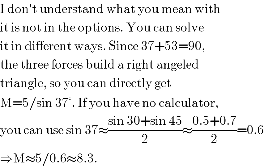 I don′t understand what you mean with  it is not in the options. You can solve  it in different ways. Since 37+53=90,  the three forces build a right angeled  triangle, so you can directly get  M=5/sin 37°. If you have no calculator,  you can use sin 37≈((sin 30+sin 45)/2)≈((0.5+0.7)/2)=0.6  ⇒M≈5/0.6≈8.3.  