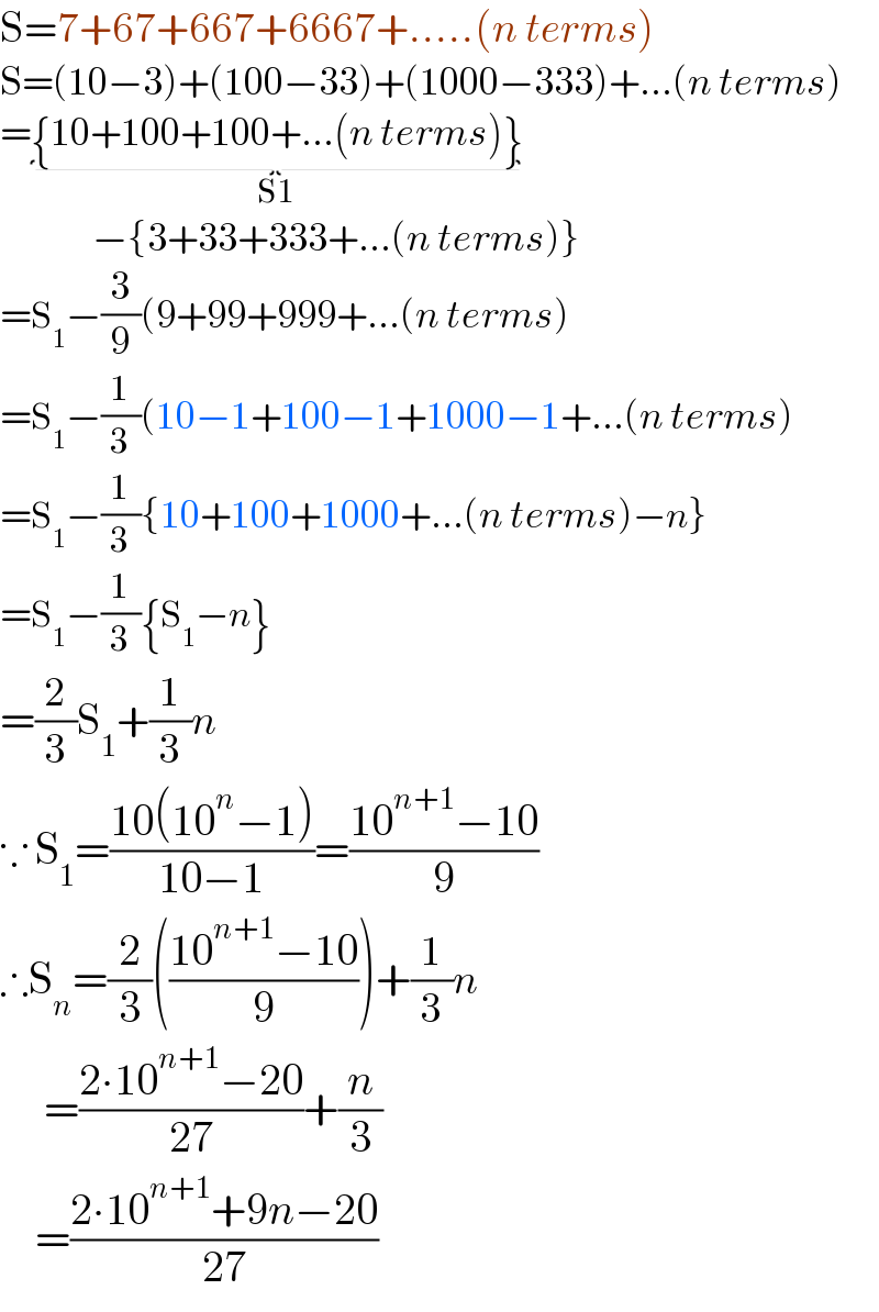S=7+67+667+6667+.....(n terms)  S=(10−3)+(100−33)+(1000−333)+...(n terms)  ={10+100+100+...(n terms)}_(S1)                 −{3+33+333+...(n terms)}  =S_1 −(3/9)(9+99+999+...(n terms)  =S_1 −(1/3)(10−1+100−1+1000−1+...(n terms)  =S_1 −(1/3){10+100+1000+...(n terms)−n}  =S_1 −(1/3){S_1 −n}  =(2/3)S_1 +(1/3)n  ∵ S_1 =((10(10^n −1))/(10−1))=((10^(n+1) −10)/9)  ∴S_n =(2/3)(((10^(n+1) −10)/9))+(1/3)n       =((2∙10^(n+1) −20)/(27))+(n/3)      =((2∙10^(n+1) +9n−20)/(27))  