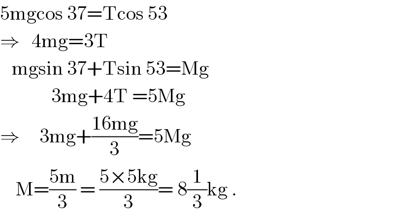 5mgcos 37=Tcos 53  ⇒   4mg=3T     mgsin 37+Tsin 53=Mg               3mg+4T =5Mg  ⇒     3mg+((16mg)/3)=5Mg      M=((5m)/3) = ((5×5kg)/3)= 8(1/3)kg .  